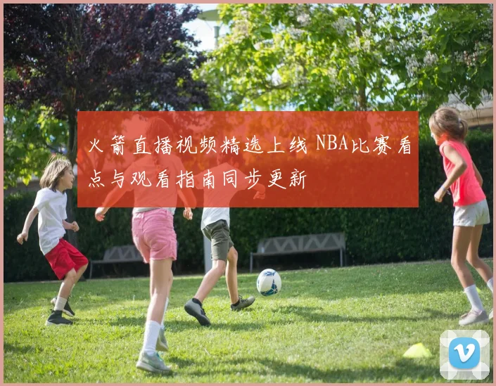 火箭直播视频精选上线 NBA比赛看点与观看指南同步更新