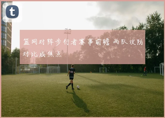 篮网对阵步行者赛事前瞻 两队攻防对比成焦点