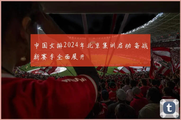 中国女排2024年北京集训启动 备战新赛季全面展开