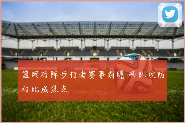 篮网对阵步行者赛事前瞻 两队攻防对比成焦点