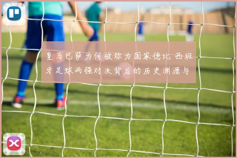 皇马巴萨为何被称为国家德比 西班牙足球两强对决背后的历史渊源与影响