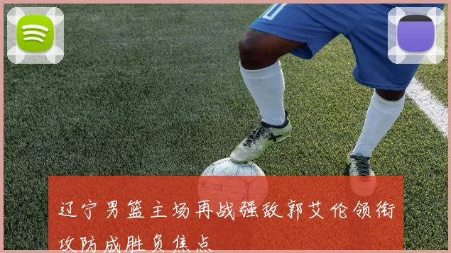 辽宁男篮主场再战强敌郭艾伦领衔攻防成胜负焦点