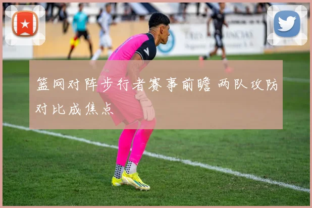 篮网对阵步行者赛事前瞻 两队攻防对比成焦点