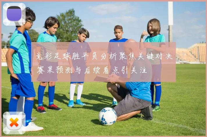 竞彩足球胜平负分析聚焦关键对决 赛果预测与后续看点引关注