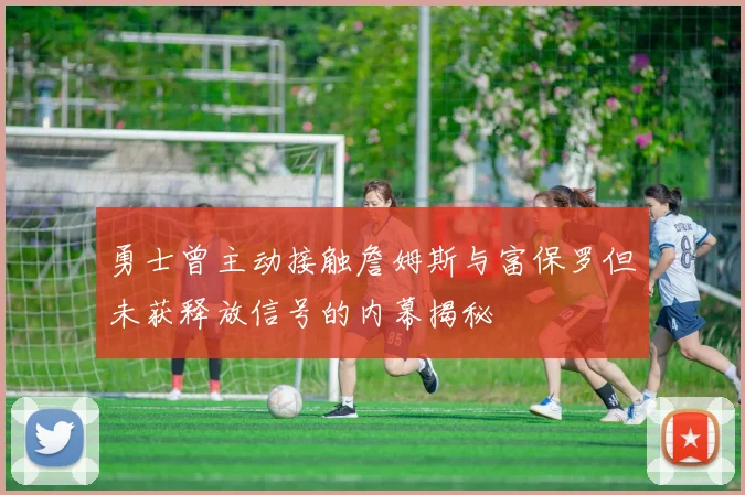 勇士曾主动接触詹姆斯与富保罗但未获释放信号的内幕揭秘