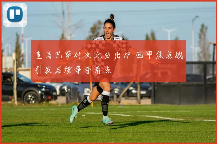 皇马巴萨对决比分出炉 西甲焦点战引发后续争夺看点