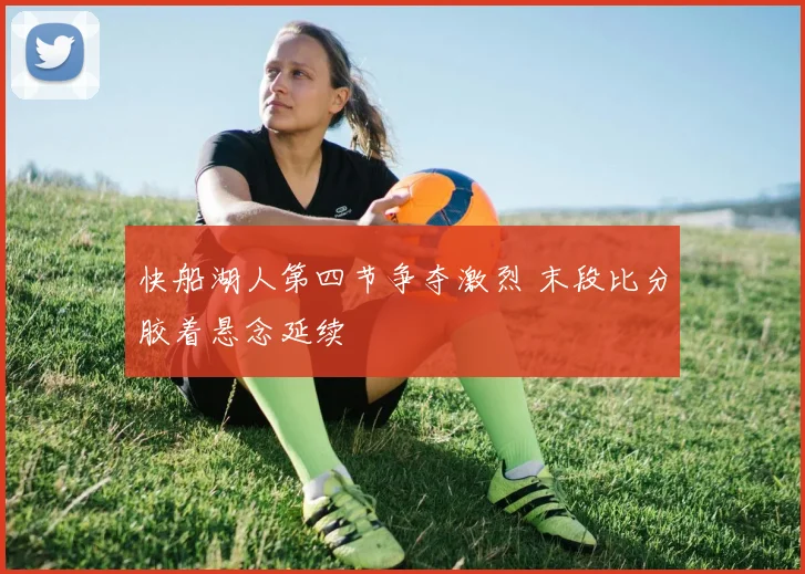 快船湖人第四节争夺激烈 末段比分胶着悬念延续