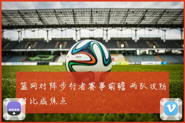 篮网对阵步行者赛事前瞻 两队攻防对比成焦点