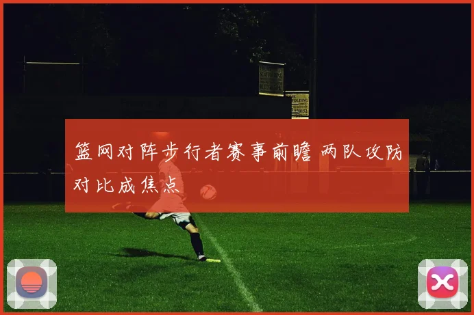 篮网对阵步行者赛事前瞻 两队攻防对比成焦点