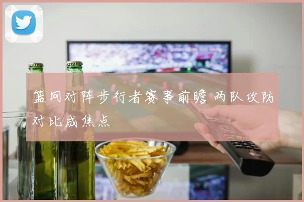 篮网对阵步行者赛事前瞻 两队攻防对比成焦点