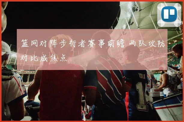 篮网对阵步行者赛事前瞻 两队攻防对比成焦点