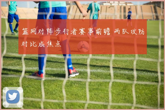 篮网对阵步行者赛事前瞻 两队攻防对比成焦点