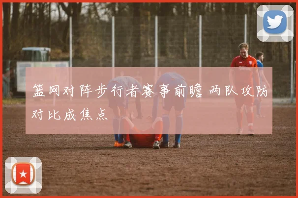 篮网对阵步行者赛事前瞻 两队攻防对比成焦点