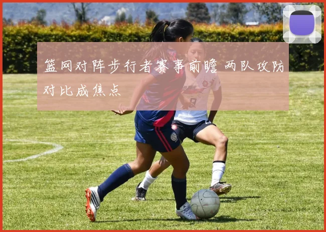 篮网对阵步行者赛事前瞻 两队攻防对比成焦点