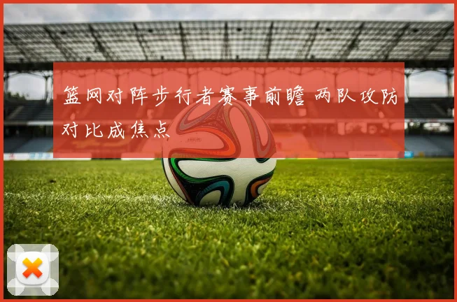 篮网对阵步行者赛事前瞻 两队攻防对比成焦点