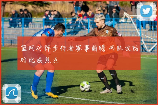 篮网对阵步行者赛事前瞻 两队攻防对比成焦点