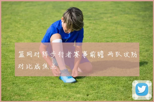 篮网对阵步行者赛事前瞻 两队攻防对比成焦点