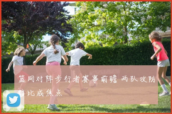 篮网对阵步行者赛事前瞻 两队攻防对比成焦点