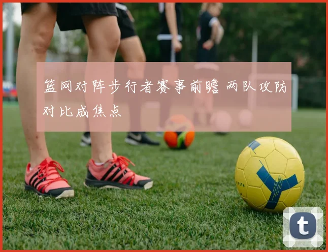 篮网对阵步行者赛事前瞻 两队攻防对比成焦点