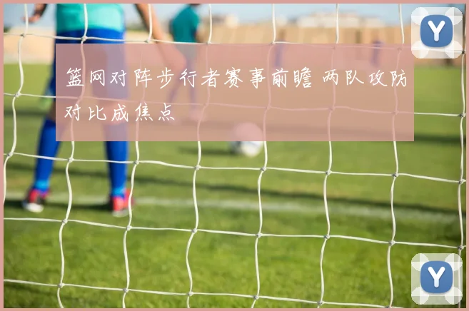 篮网对阵步行者赛事前瞻 两队攻防对比成焦点