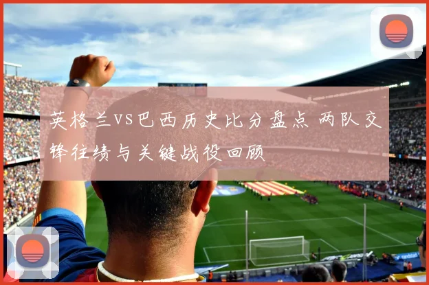 英格兰vs巴西历史比分盘点 两队交锋往绩与关键战役回顾