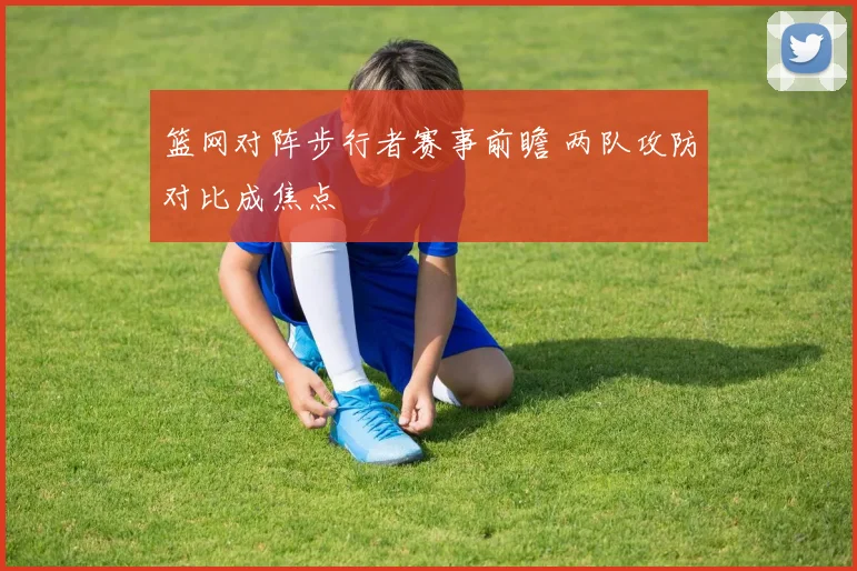 篮网对阵步行者赛事前瞻 两队攻防对比成焦点