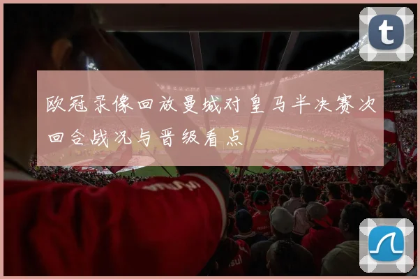 欧冠录像回放曼城对皇马半决赛次回合战况与晋级看点