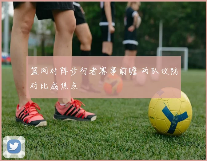 篮网对阵步行者赛事前瞻 两队攻防对比成焦点
