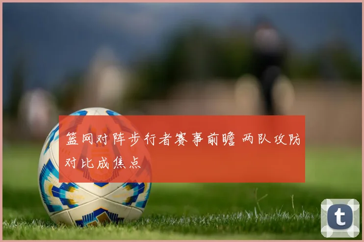 篮网对阵步行者赛事前瞻 两队攻防对比成焦点