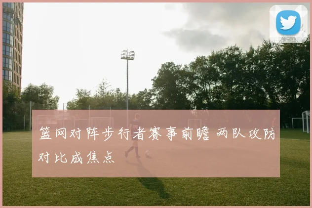篮网对阵步行者赛事前瞻 两队攻防对比成焦点