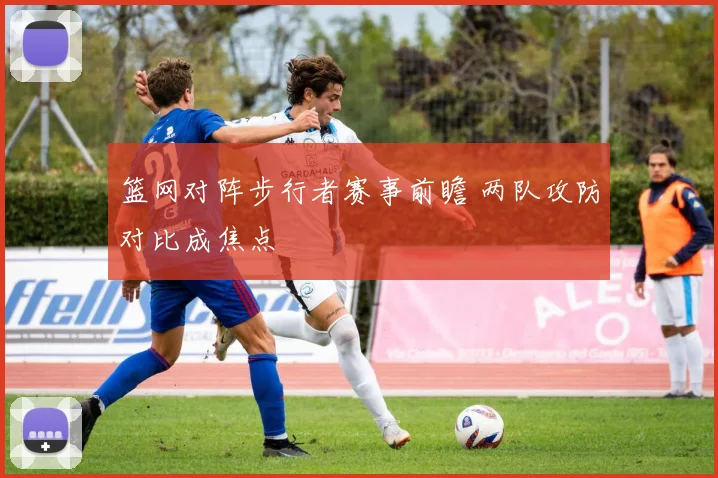 篮网对阵步行者赛事前瞻 两队攻防对比成焦点