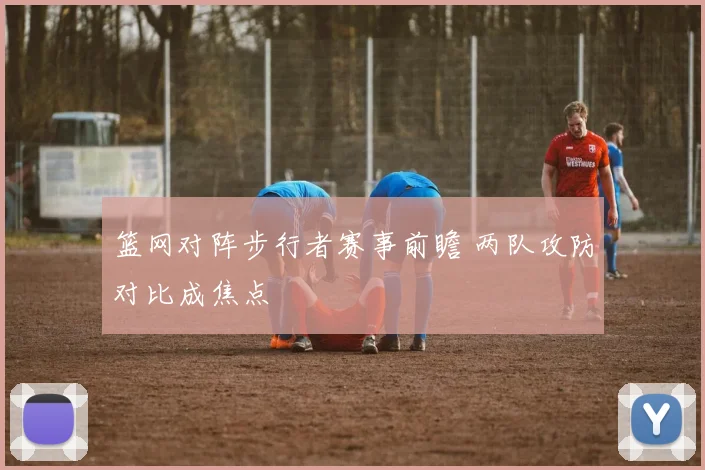 篮网对阵步行者赛事前瞻 两队攻防对比成焦点
