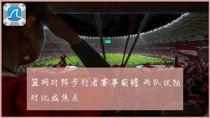 篮网对阵步行者赛事前瞻 两队攻防对比成焦点