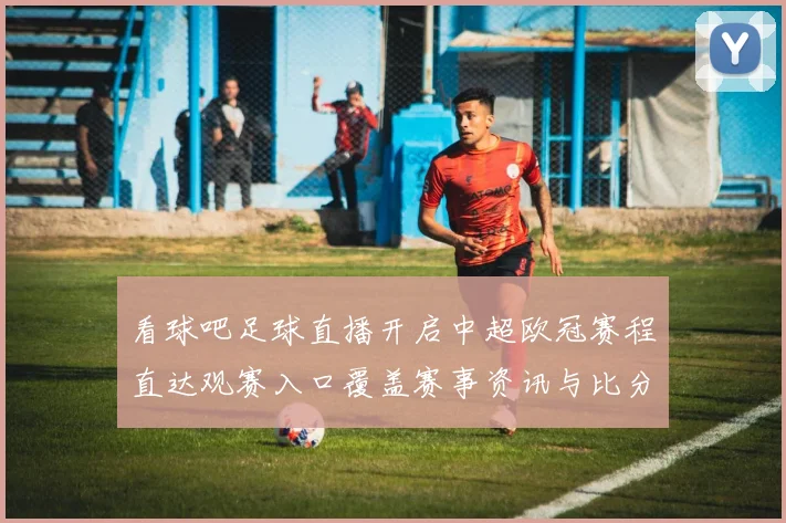 看球吧足球直播开启中超欧冠赛程直达观赛入口覆盖赛事资讯与比分更新