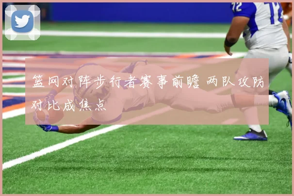 篮网对阵步行者赛事前瞻 两队攻防对比成焦点