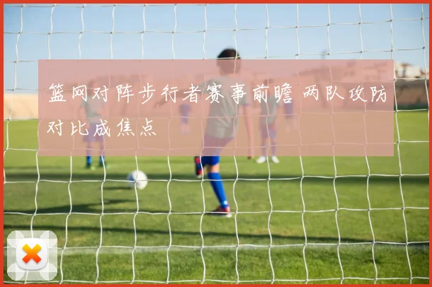 篮网对阵步行者赛事前瞻 两队攻防对比成焦点