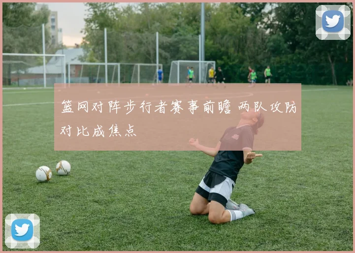 篮网对阵步行者赛事前瞻 两队攻防对比成焦点