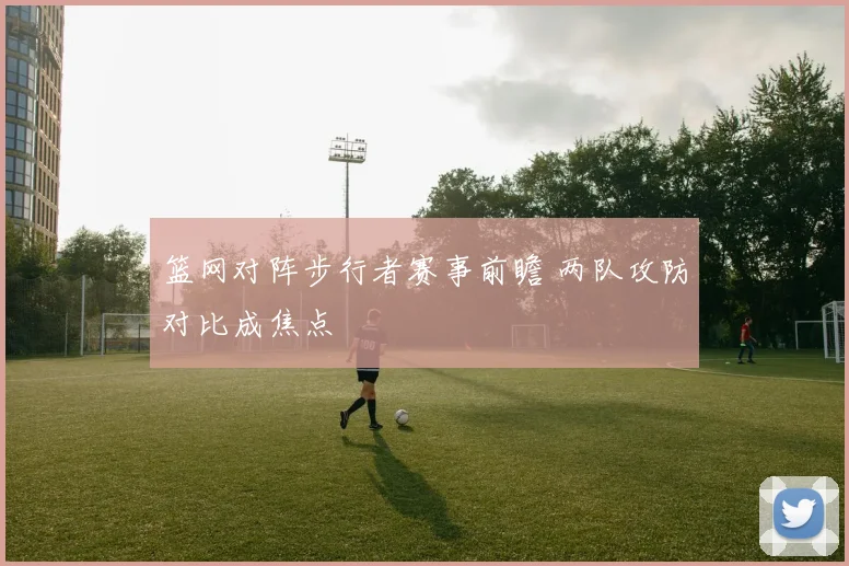篮网对阵步行者赛事前瞻 两队攻防对比成焦点