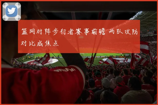 篮网对阵步行者赛事前瞻 两队攻防对比成焦点