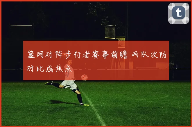 篮网对阵步行者赛事前瞻 两队攻防对比成焦点