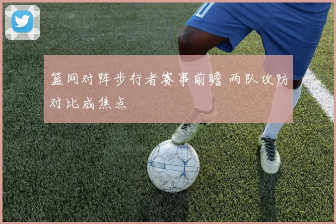 篮网对阵步行者赛事前瞻 两队攻防对比成焦点