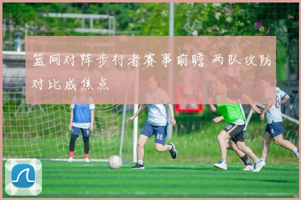 篮网对阵步行者赛事前瞻 两队攻防对比成焦点