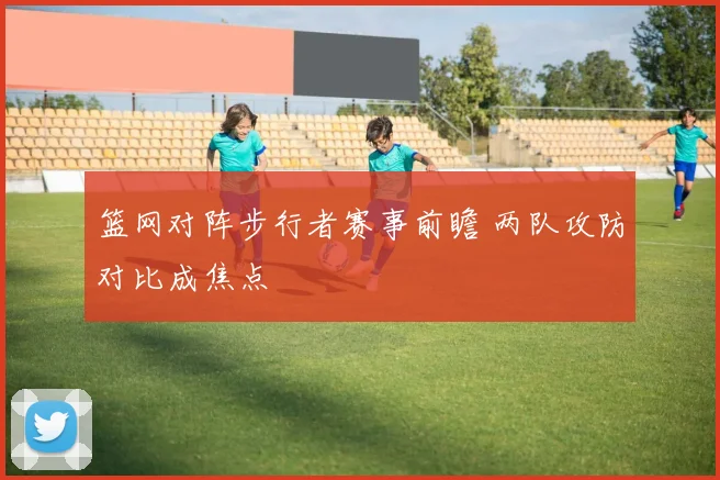 篮网对阵步行者赛事前瞻 两队攻防对比成焦点