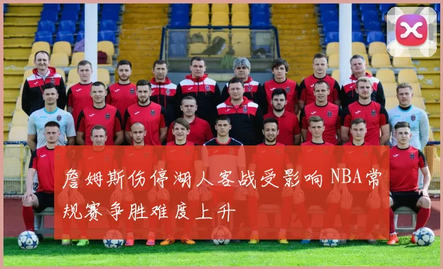詹姆斯伤停湖人客战受影响 NBA常规赛争胜难度上升