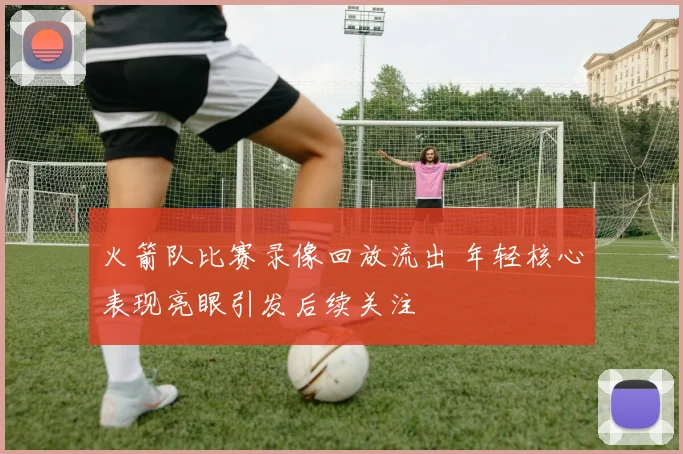 火箭队比赛录像回放流出 年轻核心表现亮眼引发后续关注