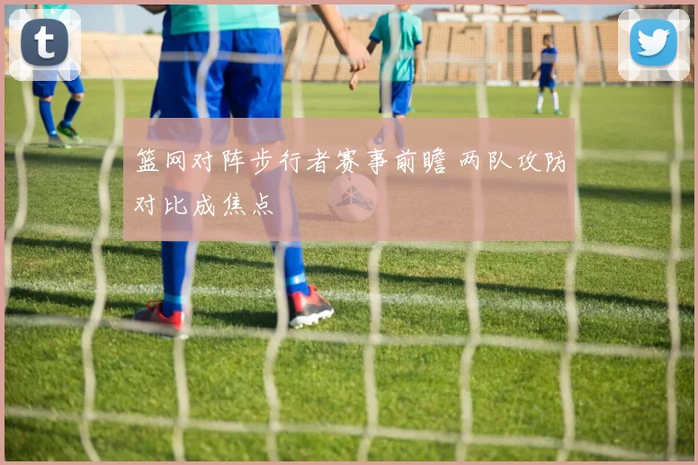 篮网对阵步行者赛事前瞻 两队攻防对比成焦点