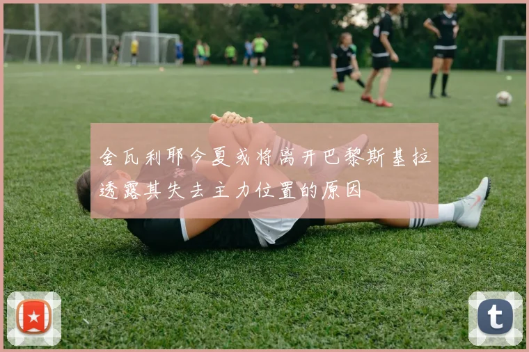 舍瓦利耶今夏或将离开巴黎斯基拉透露其失去主力位置的原因