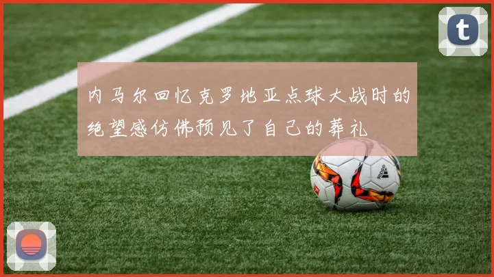 内马尔回忆克罗地亚点球大战时的绝望感仿佛预见了自己的葬礼