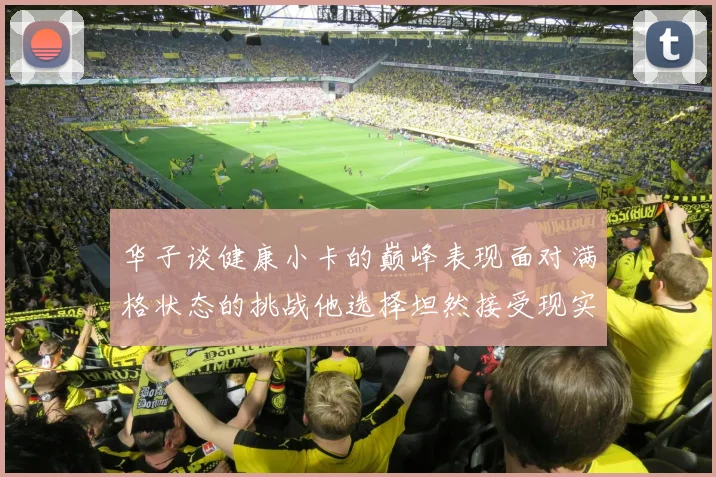 华子谈健康小卡的巅峰表现面对满格状态的挑战他选择坦然接受现实