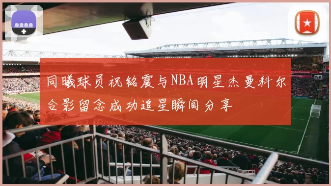 同曦球员祝铭震与NBA明星杰曼科尔合影留念成功追星瞬间分享